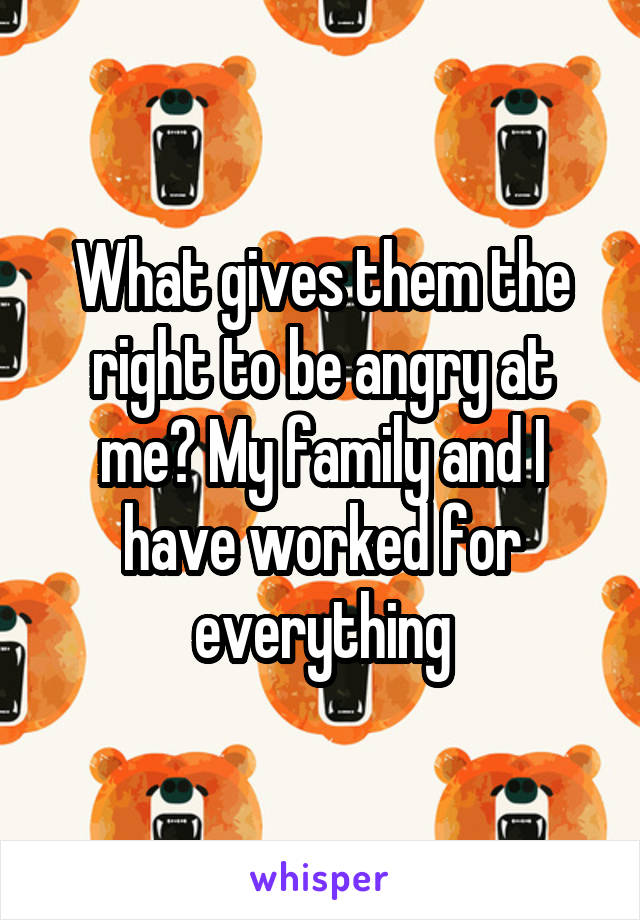What gives them the right to be angry at me? My family and I have worked for everything