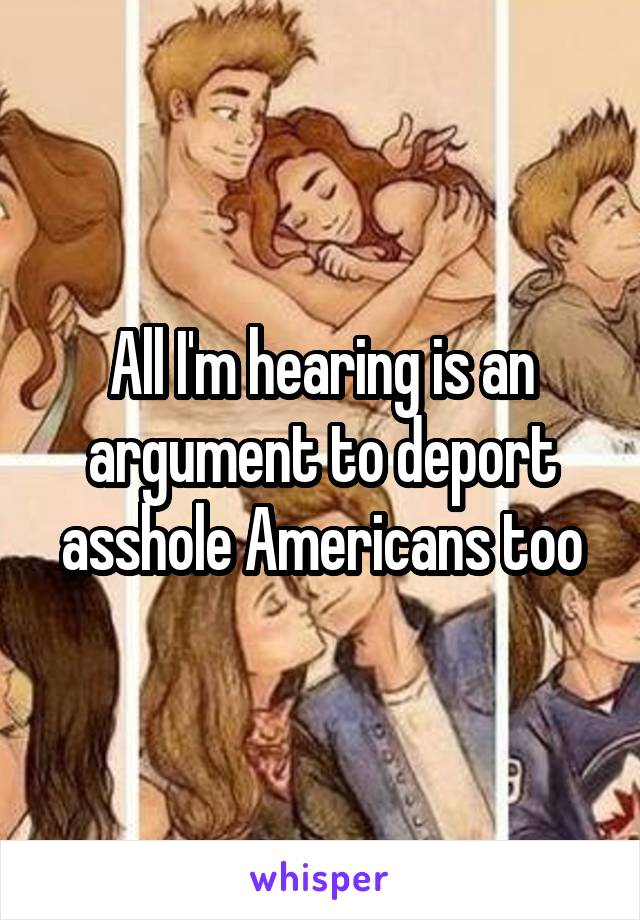 All I'm hearing is an argument to deport asshole Americans too