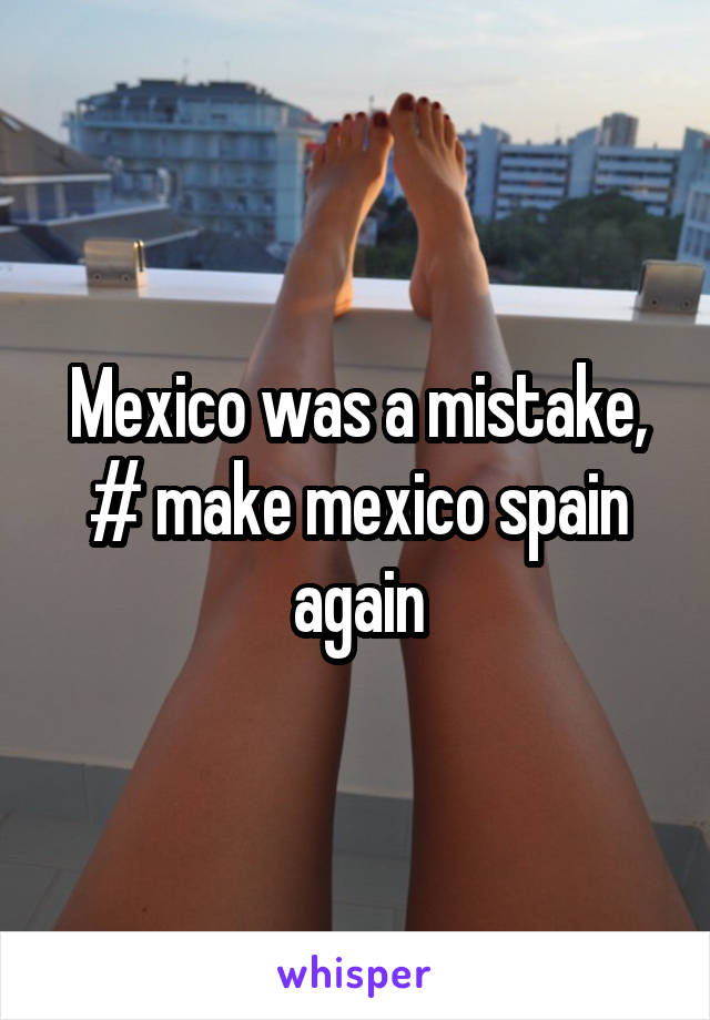 Mexico was a mistake, # make mexico spain again
