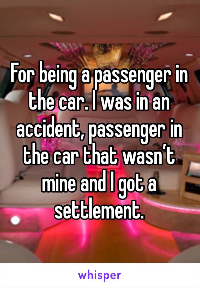 For being a passenger in the car. I was in an accident, passenger in the car that wasn’t mine and I got a settlement. 