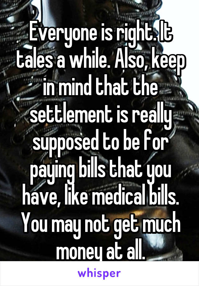Everyone is right. It tales a while. Also, keep in mind that the settlement is really supposed to be for paying bills that you have, like medical bills. You may not get much money at all.