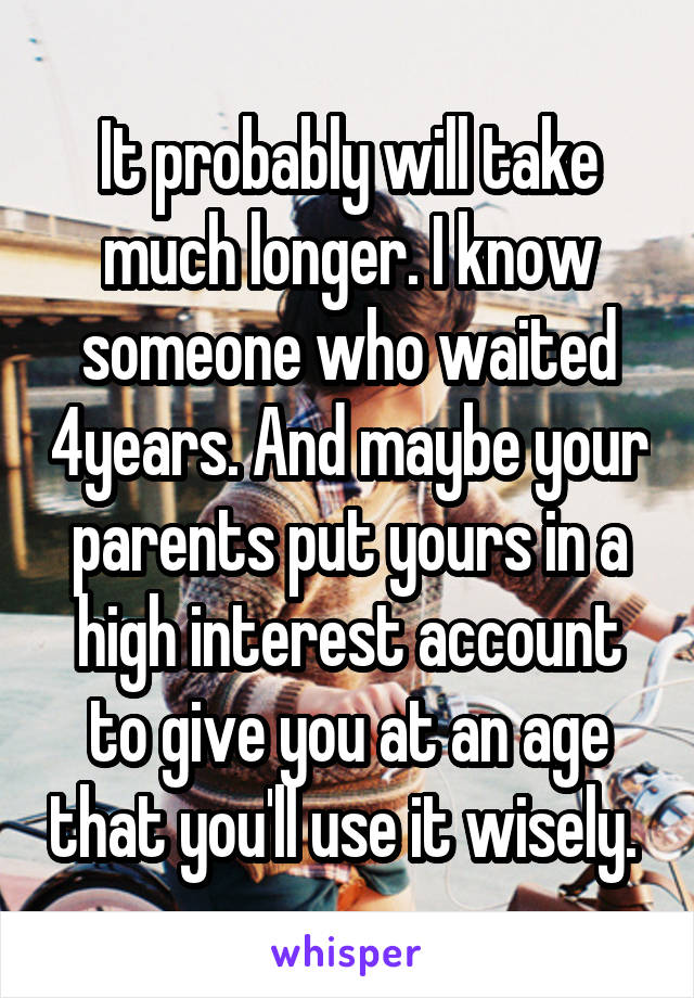 It probably will take much longer. I know someone who waited 4years. And maybe your parents put yours in a high interest account to give you at an age that you'll use it wisely. 