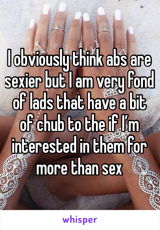 I obviously think abs are sexier but I am very fond of lads that have a bit of chub to the if I’m interested in them for more than sex