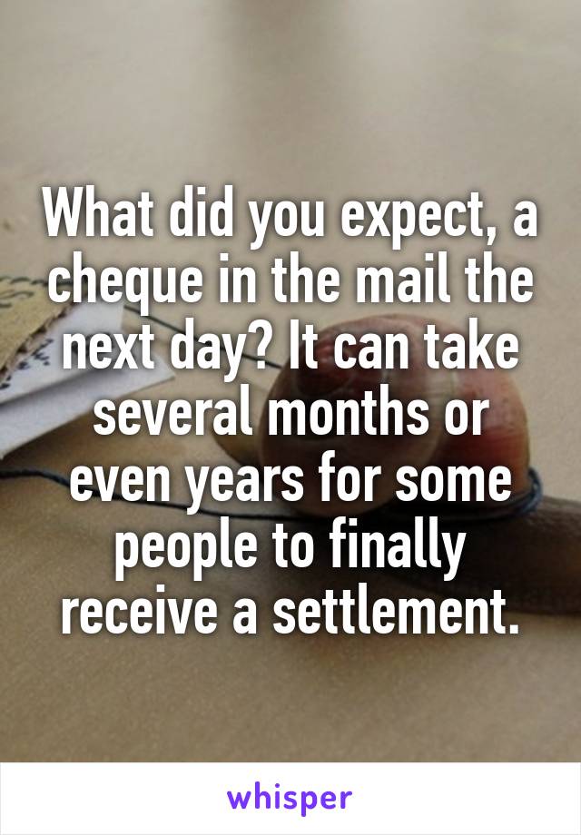 What did you expect, a cheque in the mail the next day? It can take several months or even years for some people to finally receive a settlement.