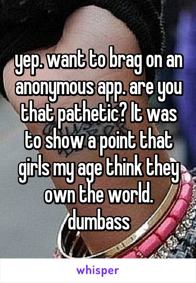 yep. want to brag on an anonymous app. are you that pathetic? It was to show a point that girls my age think they own the world. dumbass