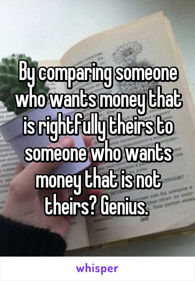 By comparing someone who wants money that is rightfully theirs to someone who wants money that is not theirs? Genius. 