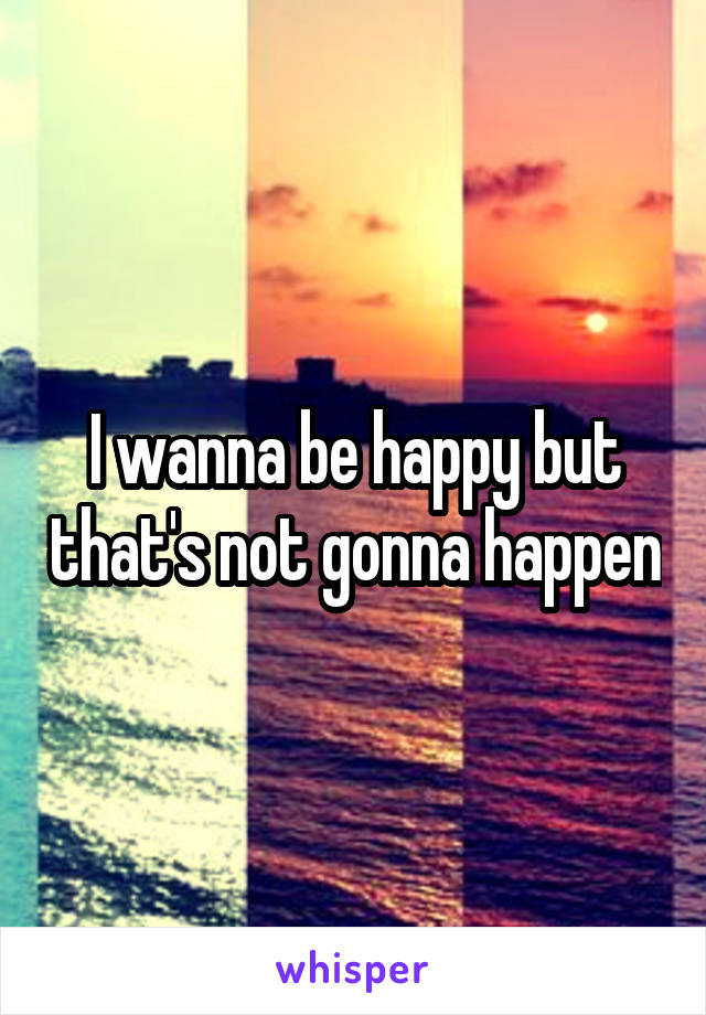 I wanna be happy but that's not gonna happen