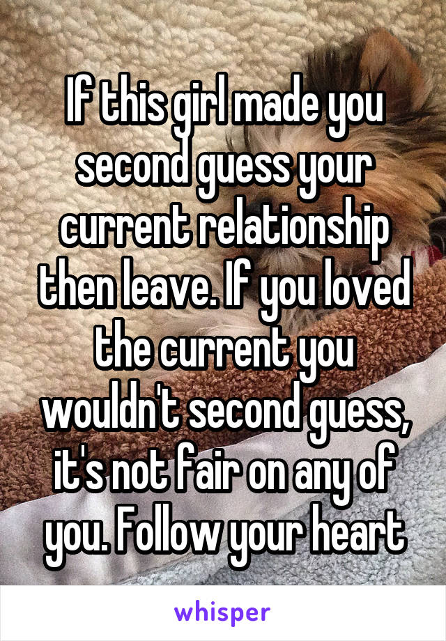 If this girl made you second guess your current relationship then leave. If you loved the current you wouldn't second guess, it's not fair on any of you. Follow your heart