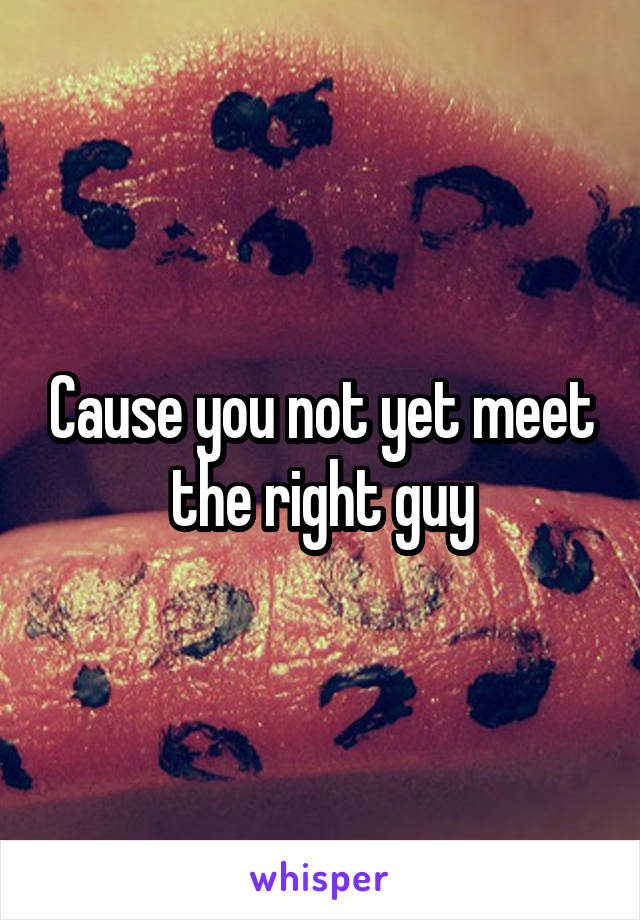 Cause you not yet meet the right guy