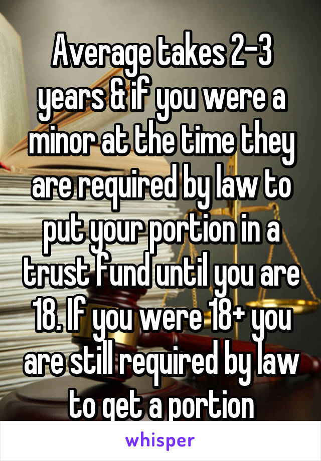 Average takes 2-3 years & if you were a minor at the time they are required by law to put your portion in a trust fund until you are 18. If you were 18+ you are still required by law to get a portion