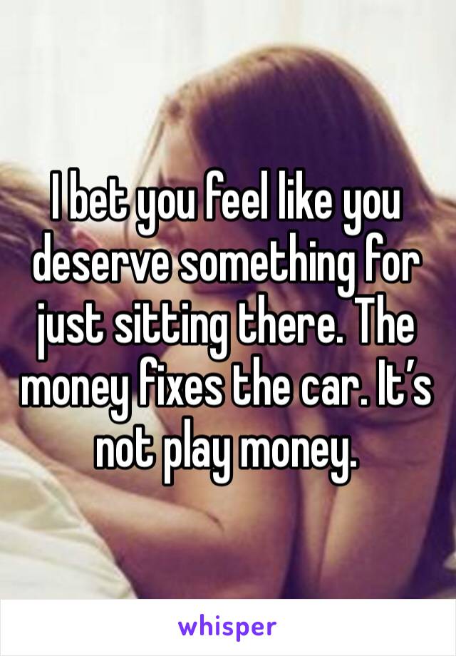 I bet you feel like you deserve something for just sitting there. The money fixes the car. It’s not play money. 