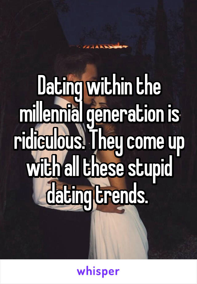 Dating within the millennial generation is ridiculous. They come up with all these stupid dating trends. 