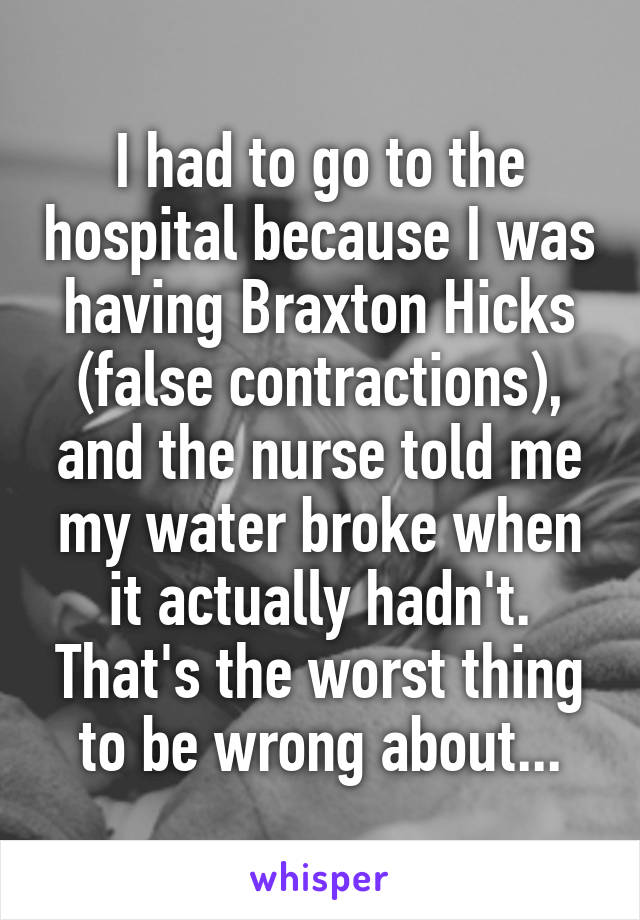 I had to go to the hospital because I was having Braxton Hicks (false contractions), and the nurse told me my water broke when it actually hadn't. That's the worst thing to be wrong about...