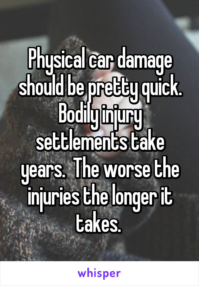 Physical car damage should be pretty quick. Bodily injury settlements take years.  The worse the injuries the longer it takes. 