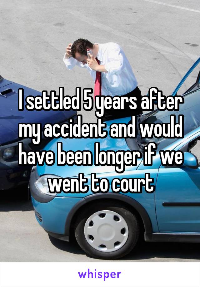 I settled 5 years after my accident and would have been longer if we went to court