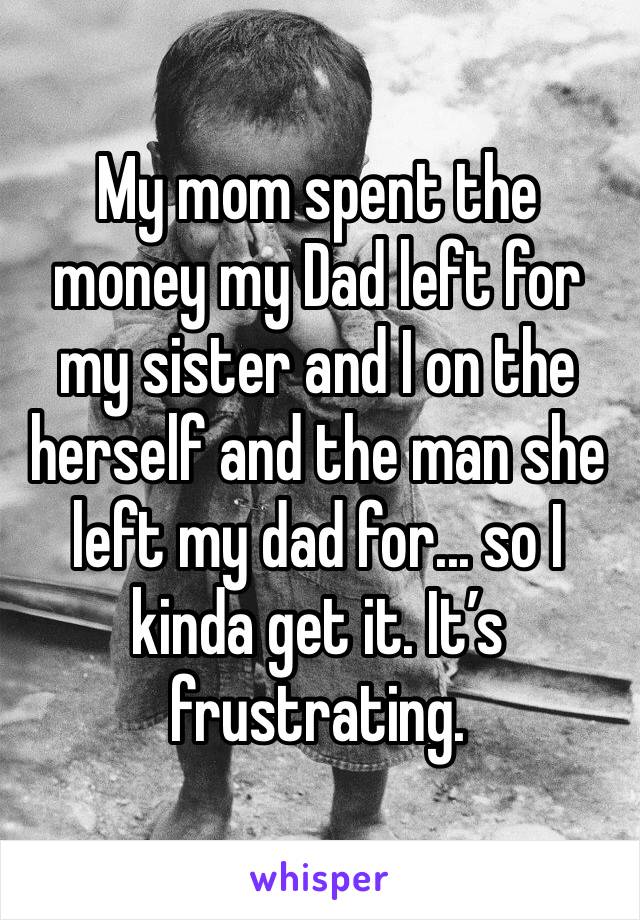 My mom spent the money my Dad left for my sister and I on the herself and the man she left my dad for... so I kinda get it. It’s frustrating.