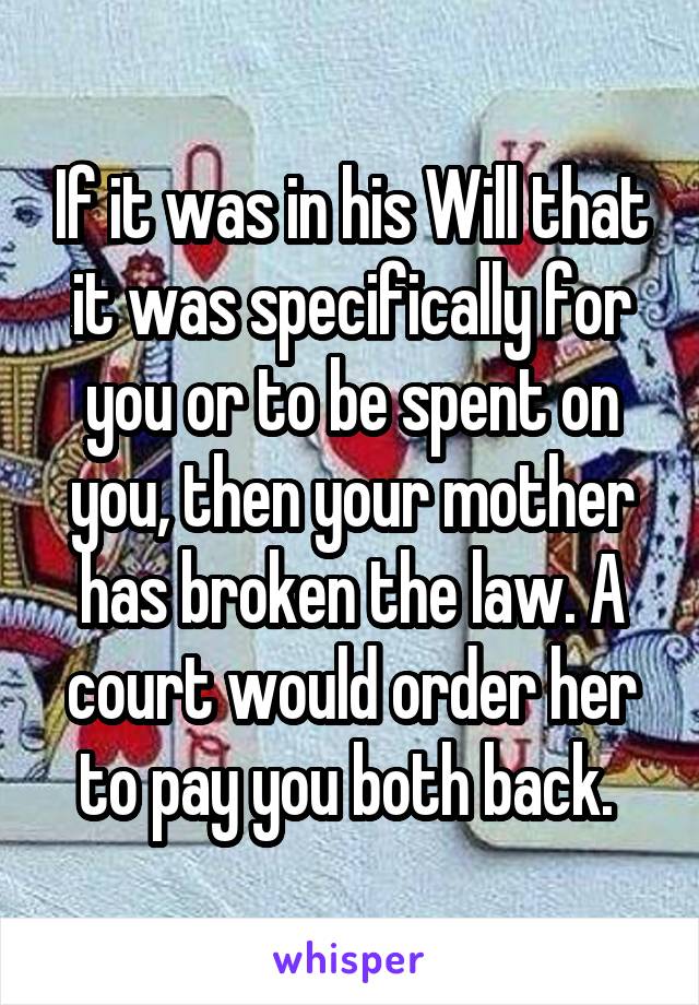 If it was in his Will that it was specifically for you or to be spent on you, then your mother has broken the law. A court would order her to pay you both back. 