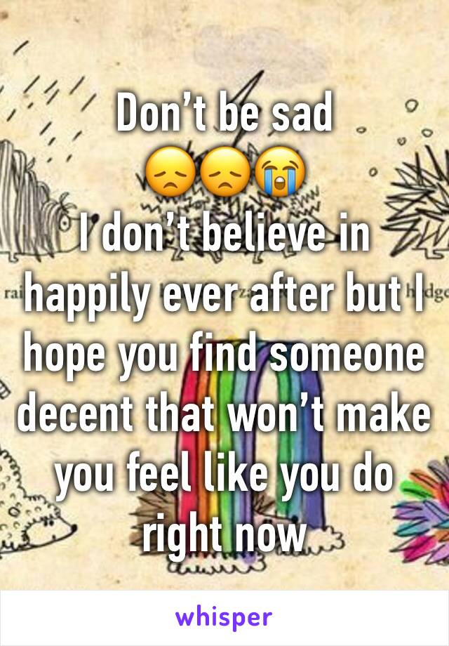 Don’t be sad 
😞😞😭
I don’t believe in happily ever after but I hope you find someone decent that won’t make you feel like you do right now