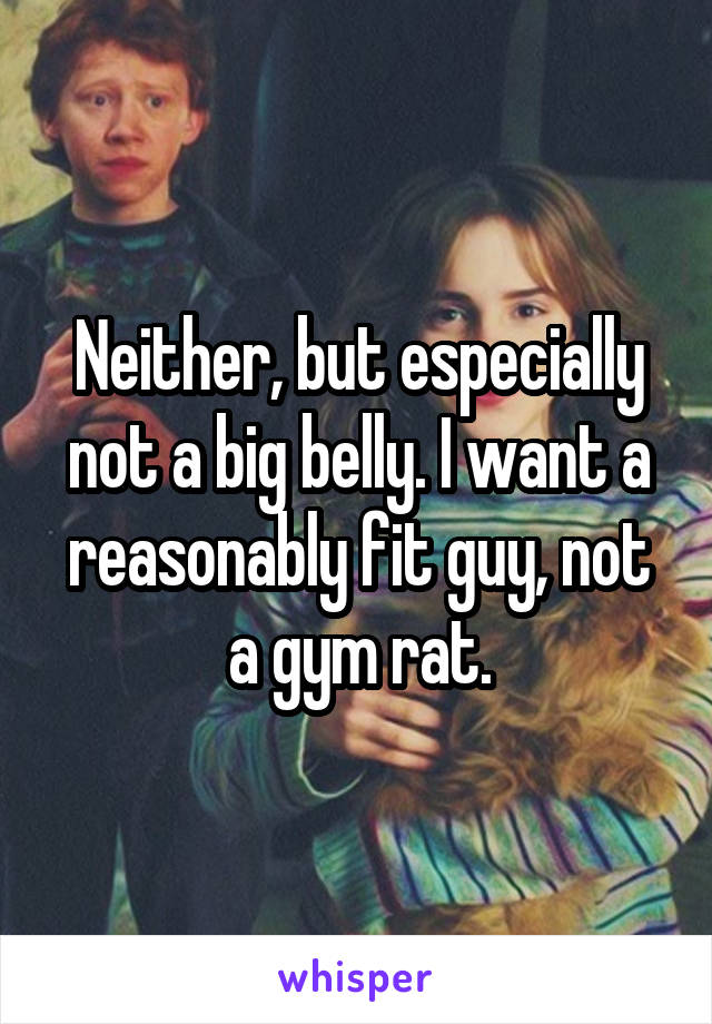 Neither, but especially not a big belly. I want a reasonably fit guy, not a gym rat.