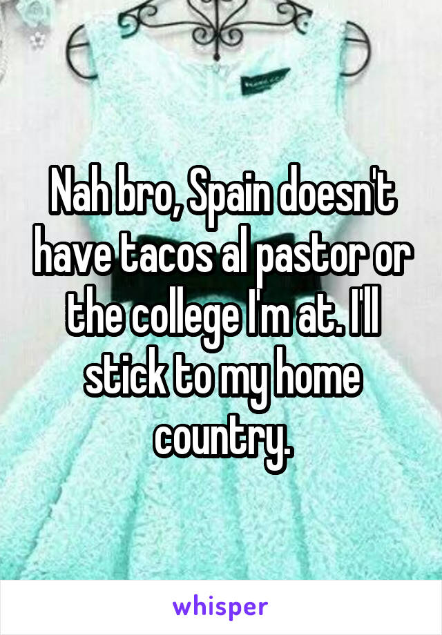 Nah bro, Spain doesn't have tacos al pastor or the college I'm at. I'll stick to my home country.