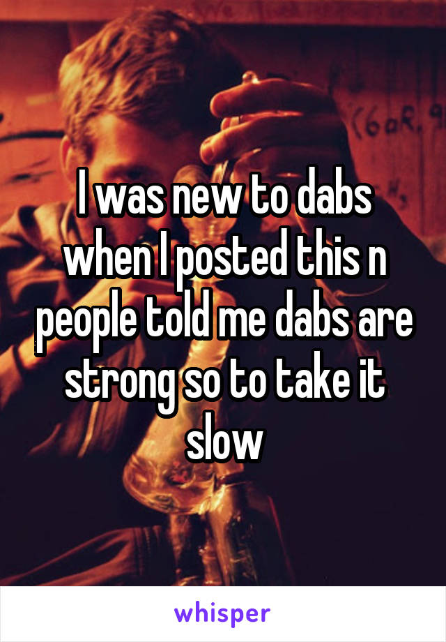 I was new to dabs when I posted this n people told me dabs are strong so to take it slow