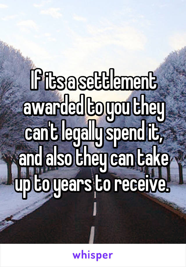 If its a settlement awarded to you they can't legally spend it, and also they can take up to years to receive. 