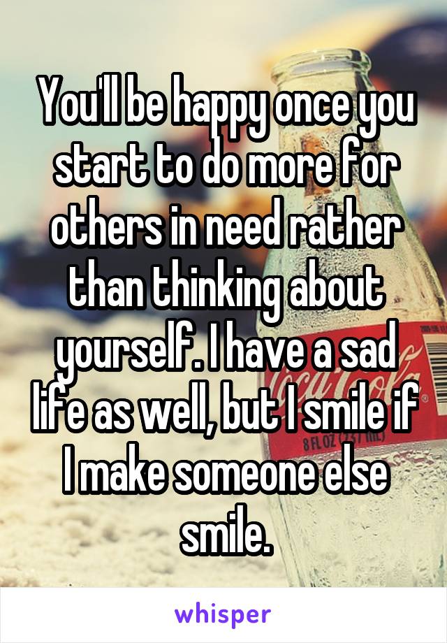 You'll be happy once you start to do more for others in need rather than thinking about yourself. I have a sad life as well, but I smile if I make someone else smile.