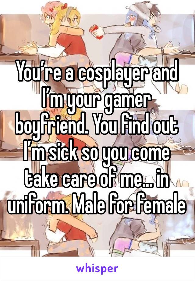 You’re a cosplayer and I’m your gamer boyfriend. You find out I’m sick so you come take care of me... in uniform. Male for female