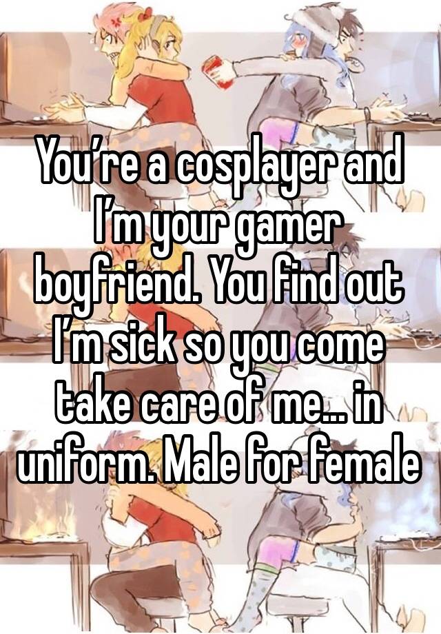 You’re a cosplayer and I’m your gamer boyfriend. You find out I’m sick so you come take care of me... in uniform. Male for female