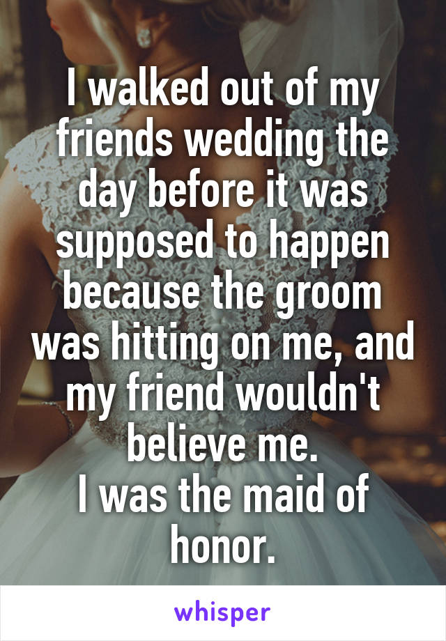 I walked out of my friends wedding the day before it was supposed to happen because the groom was hitting on me, and my friend wouldn't believe me.
I was the maid of honor.