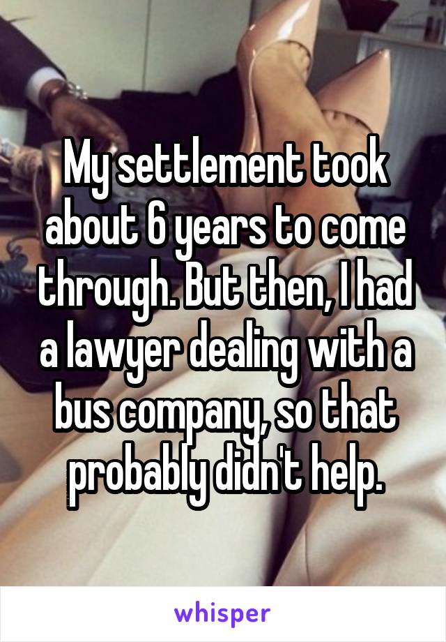 My settlement took about 6 years to come through. But then, I had a lawyer dealing with a bus company, so that probably didn't help.