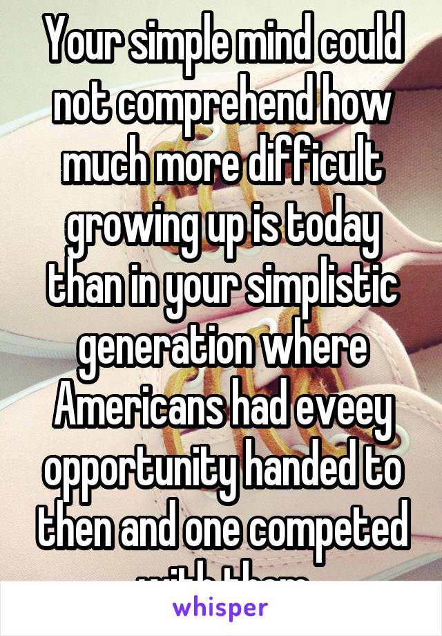 Your simple mind could not comprehend how much more difficult growing up is today than in your simplistic generation where Americans had eveey opportunity handed to then and one competed with them