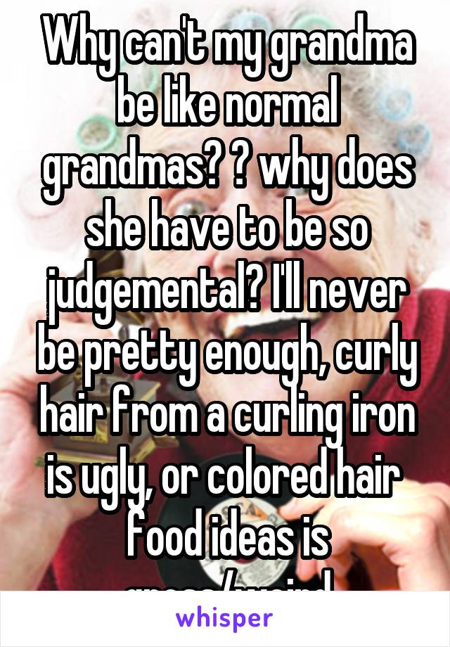 Why can't my grandma be like normal grandmas? 💔 why does she have to be so judgemental? I'll never be pretty enough, curly hair from a curling iron is ugly, or colored hair  food ideas is gross/weird