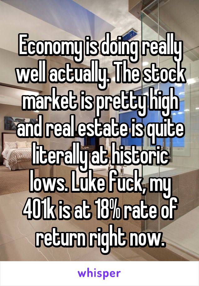 Economy is doing really well actually. The stock market is pretty high and real estate is quite literally at historic lows. Luke fuck, my 401k is at 18% rate of return right now.