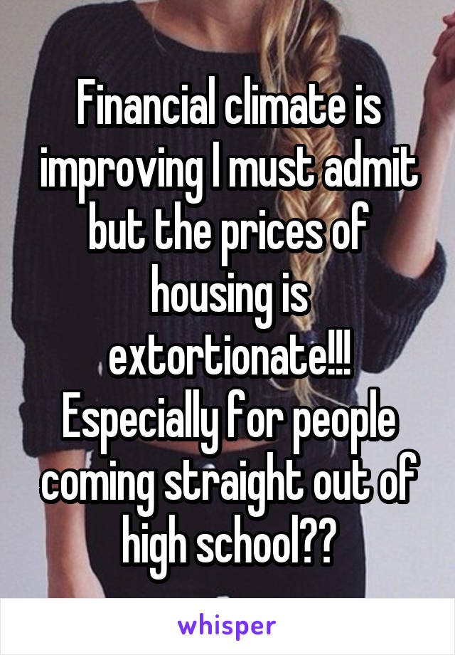 Financial climate is improving I must admit but the prices of housing is extortionate!!! Especially for people coming straight out of high school??