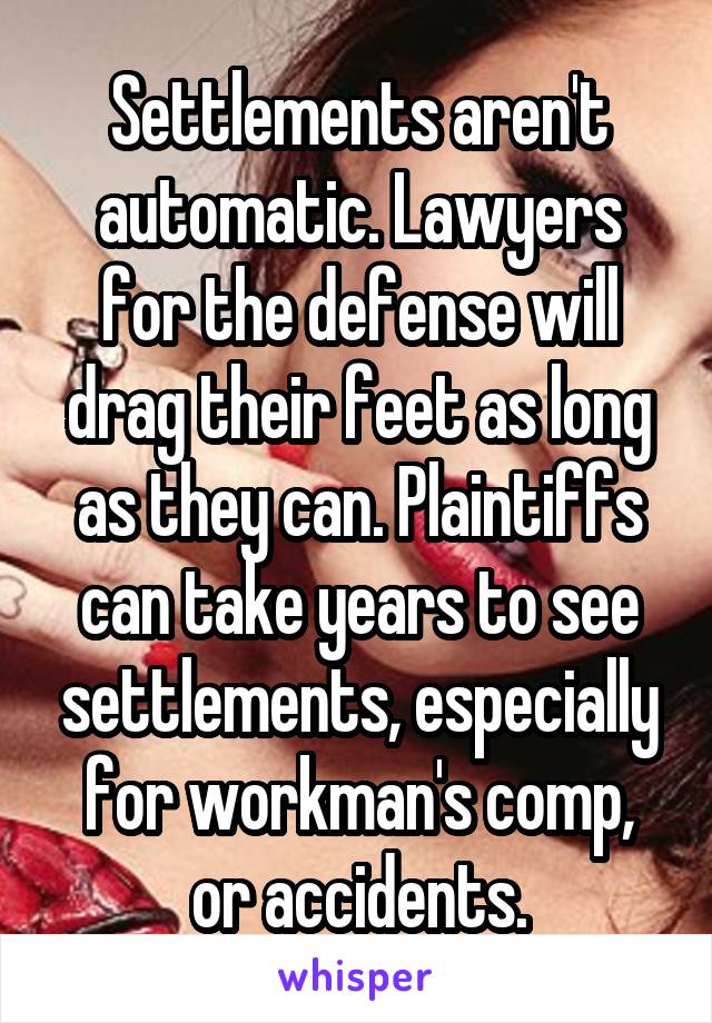 Settlements aren't automatic. Lawyers for the defense will drag their feet as long as they can. Plaintiffs can take years to see settlements, especially for workman's comp, or accidents.