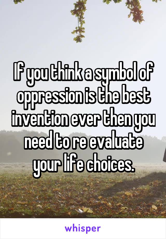 If you think a symbol of oppression is the best invention ever then you need to re evaluate your life choices.