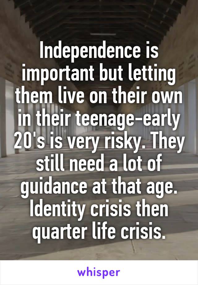 Independence is important but letting them live on their own in their teenage-early 20's is very risky. They still need a lot of guidance at that age. Identity crisis then quarter life crisis.