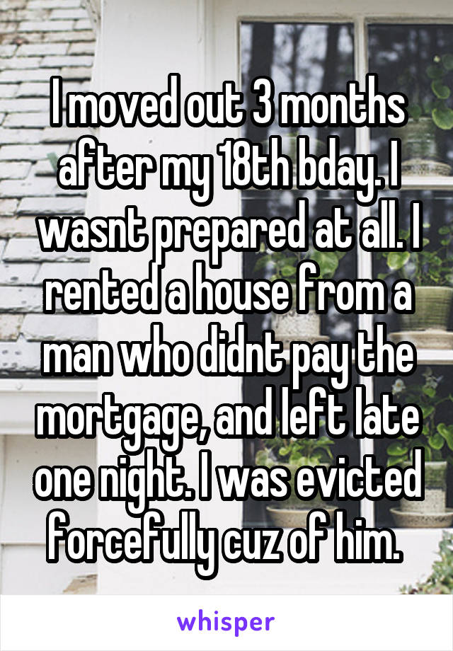 I moved out 3 months after my 18th bday. I wasnt prepared at all. I rented a house from a man who didnt pay the mortgage, and left late one night. I was evicted forcefully cuz of him. 