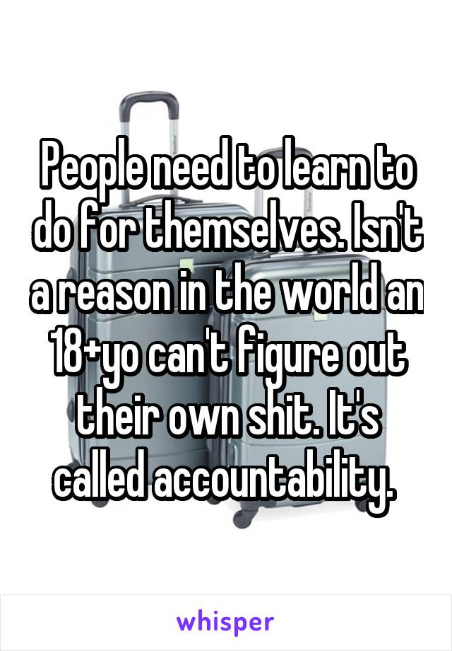 People need to learn to do for themselves. Isn't a reason in the world an 18+yo can't figure out their own shit. It's called accountability. 