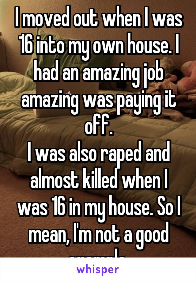 I moved out when I was 16 into my own house. I had an amazing job amazing was paying it off.
I was also raped and almost killed when I was 16 in my house. So I mean, I'm not a good example.