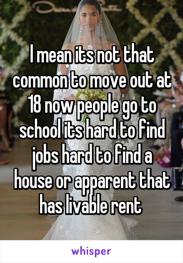 I mean its not that common to move out at 18 now people go to school its hard to find jobs hard to find a house or apparent that has livable rent 