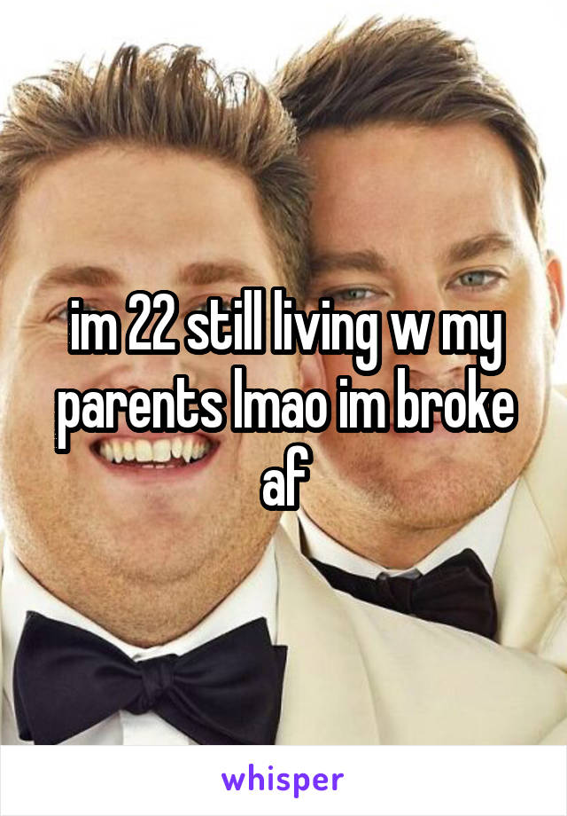 im 22 still living w my parents lmao im broke af