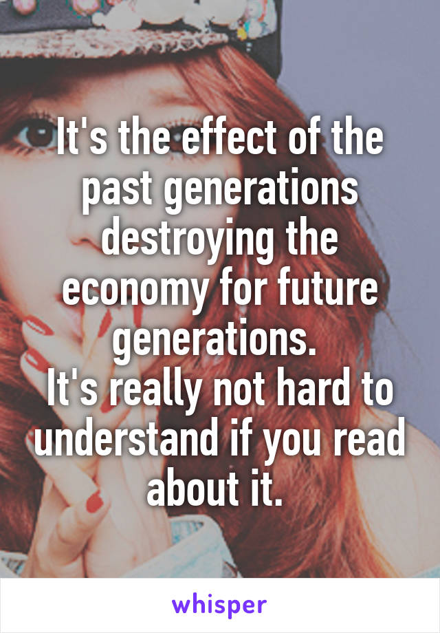 It's the effect of the past generations destroying the economy for future generations. 
It's really not hard to understand if you read about it. 