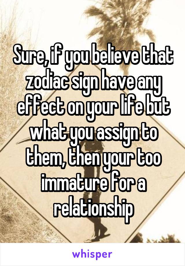 Sure, if you believe that zodiac sign have any effect on your life but what you assign to them, then your too immature for a relationship