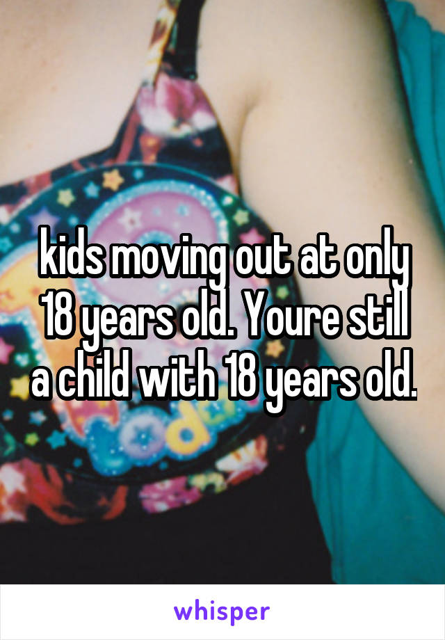 kids moving out at only 18 years old. Youre still a child with 18 years old.