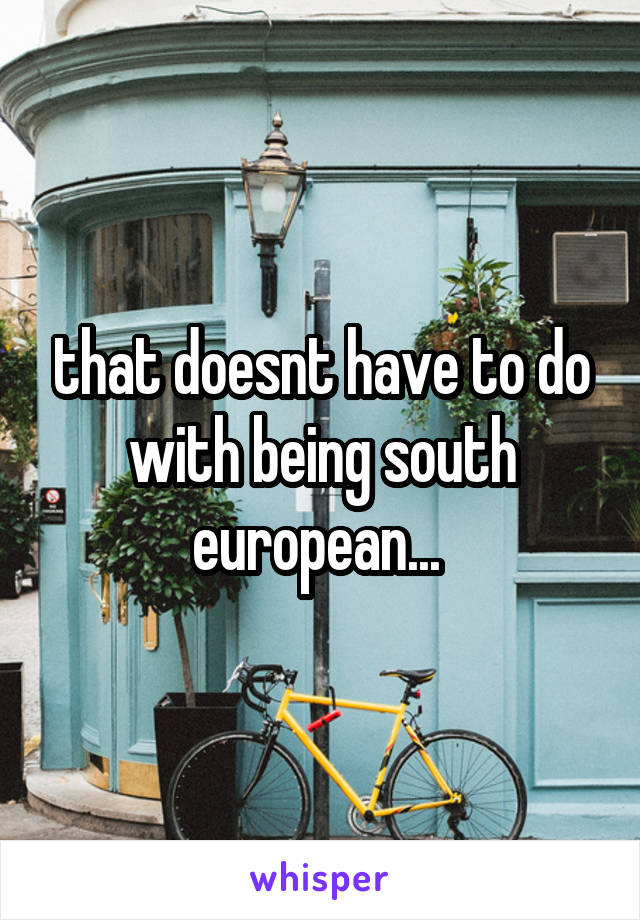 that doesnt have to do with being south european... 