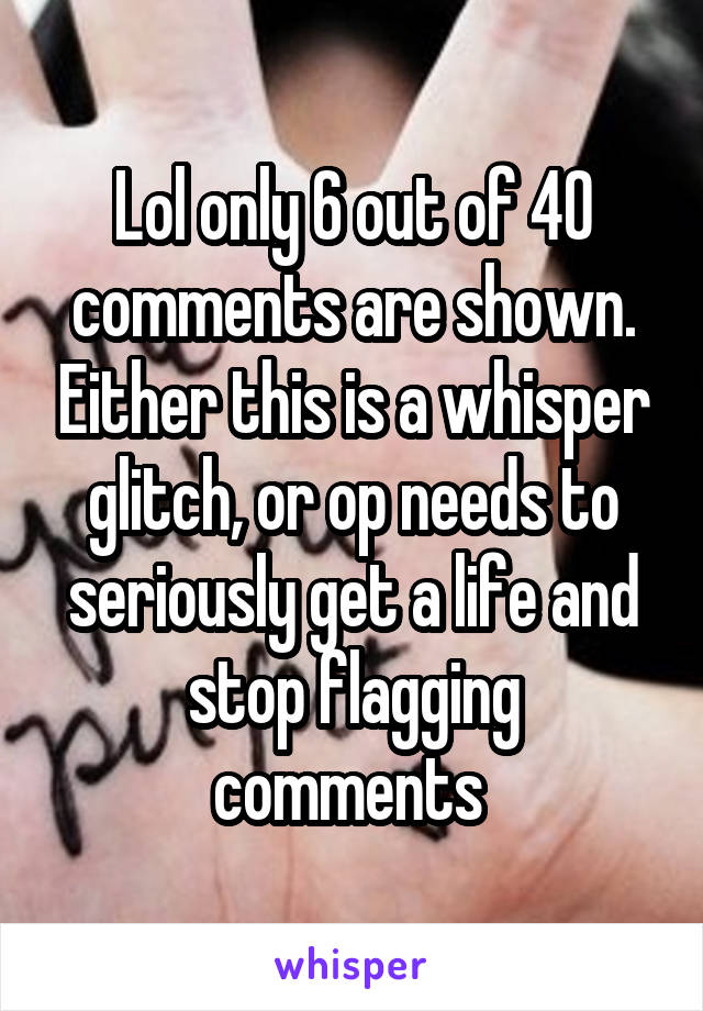 Lol only 6 out of 40 comments are shown. Either this is a whisper glitch, or op needs to seriously get a life and stop flagging comments 