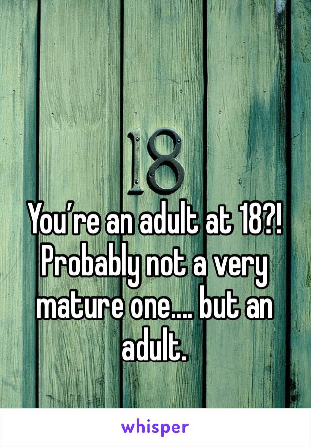 You’re an adult at 18?!Probably not a very mature one.... but an adult.