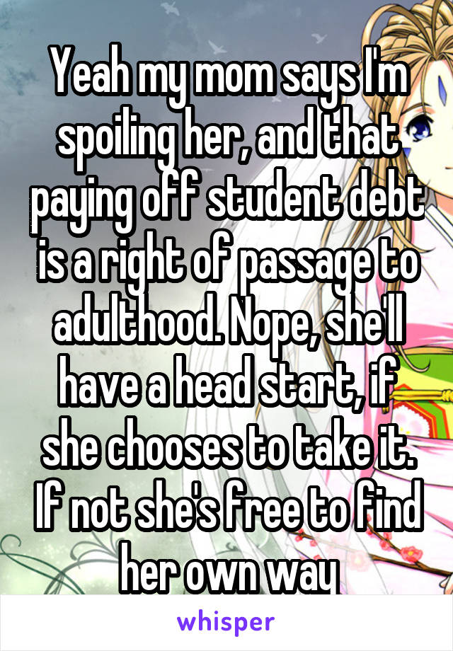 Yeah my mom says I'm spoiling her, and that paying off student debt is a right of passage to adulthood. Nope, she'll have a head start, if she chooses to take it. If not she's free to find her own way